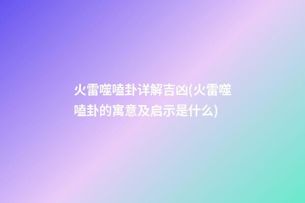 火雷噬嗑卦详解吉凶(火雷噬嗑卦的寓意及启示是什么)
