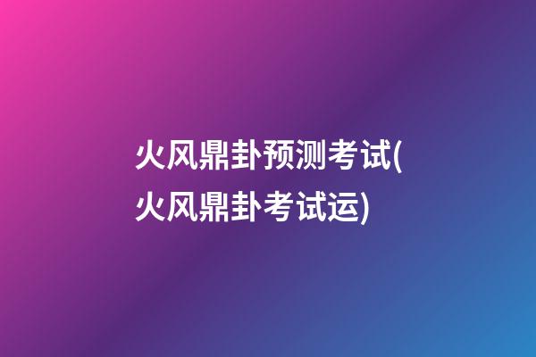 火风鼎卦预测考试(火风鼎卦考试运)