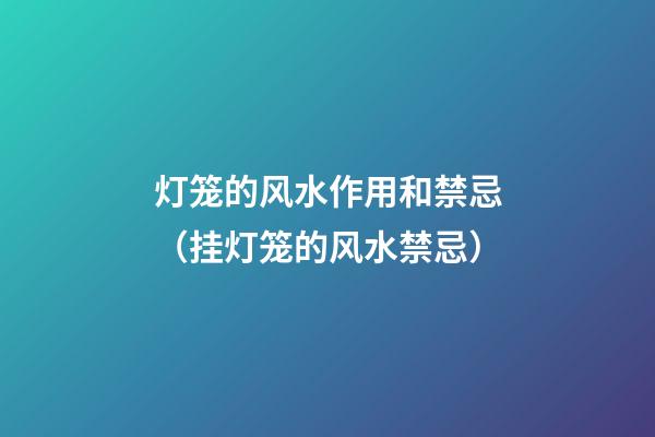 灯笼的风水作用和禁忌（挂灯笼的风水禁忌）