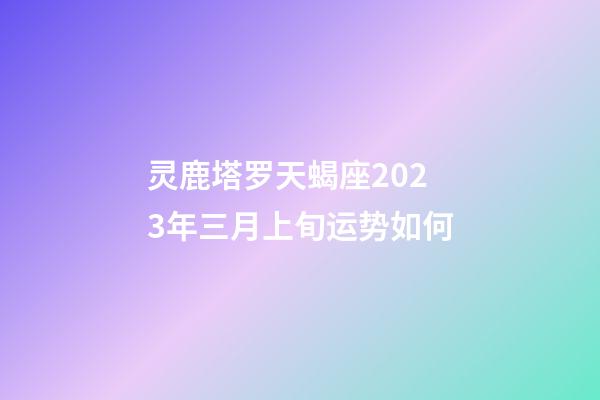 灵鹿塔罗天蝎座2023年三月上旬运势如何-第1张-星座运势-玄机派