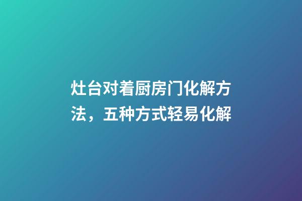 灶台对着厨房门化解方法，五种方式轻易化解