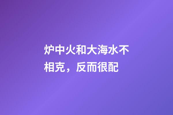 炉中火和大海水不相克，反而很配
