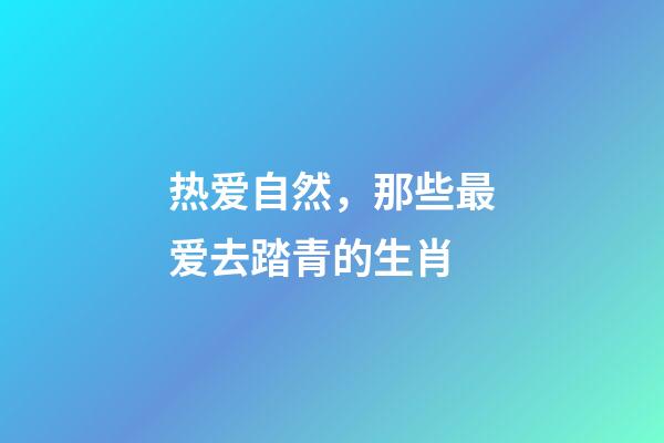 热爱自然，那些最爱去踏青的生肖