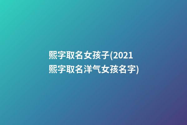 熙字取名女孩子(2021熙字取名洋气女孩名字)