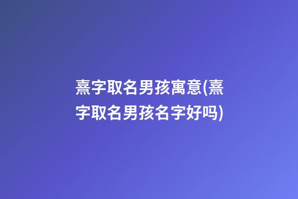 熹字取名男孩寓意(熹字取名男孩名字好吗)