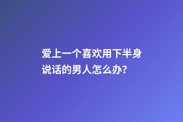 爱上一个喜欢用下半身说话的男人怎么办？