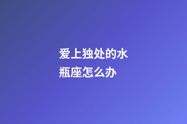 爱上独处的水瓶座怎么办-第1张-星座运势-玄机派