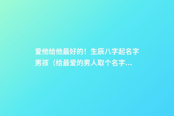 爱他给他最好的！生辰八字起名字男孩（给最爱的男人取个名字）