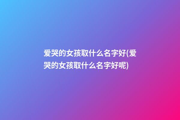 爱哭的女孩取什么名字好(爱哭的女孩取什么名字好呢)