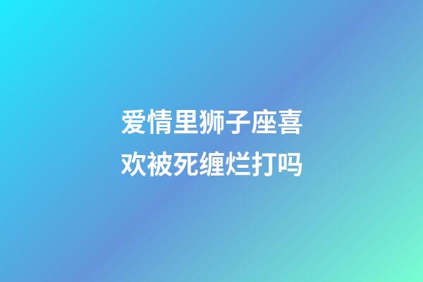 爱情里狮子座喜欢被死缠烂打吗-第1张-星座运势-玄机派