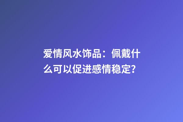 爱情风水饰品：佩戴什么可以促进感情稳定？