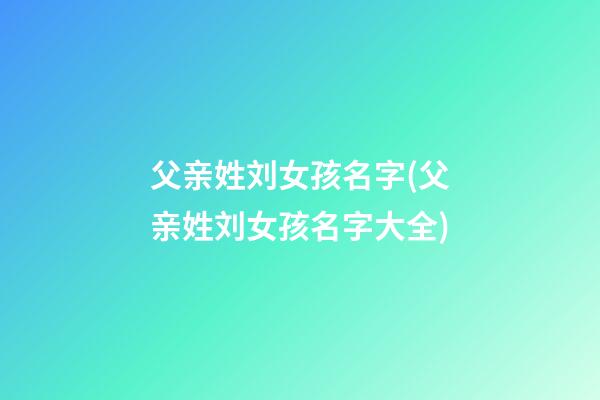 父亲姓刘女孩名字(父亲姓刘女孩名字大全)