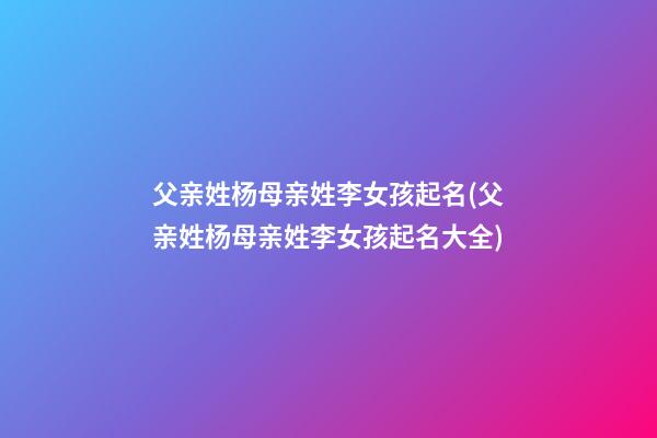父亲姓杨母亲姓李女孩起名(父亲姓杨母亲姓李女孩起名大全)