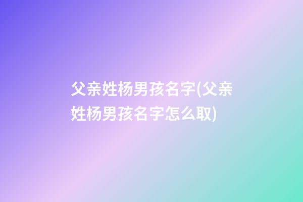 父亲姓杨男孩名字(父亲姓杨男孩名字怎么取)