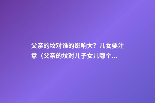 父亲的坟对谁的影响大？儿女要注意（父亲的坟对儿子女儿哪个影响大）
