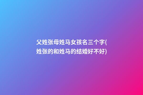 父姓张母姓马女孩名三个字(姓张的和姓马的结婚好不好)