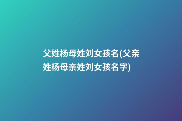父姓杨母姓刘女孩名(父亲姓杨母亲姓刘女孩名字)