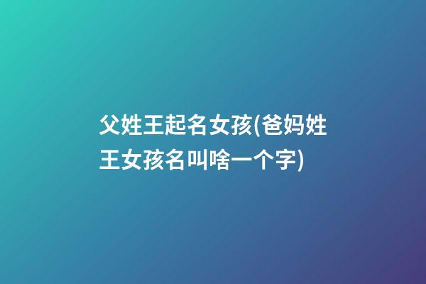 父姓王起名女孩(爸妈姓王女孩名叫啥一个字)