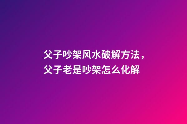 父子吵架风水破解方法，父子老是吵架怎么化解