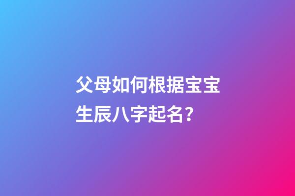 父母如何根据宝宝生辰八字起名？