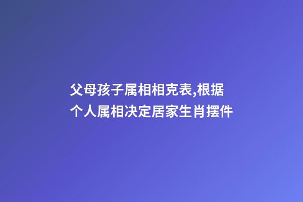 父母孩子属相相克表,根据个人属相决定居家生肖摆件-第1张-观点-玄机派