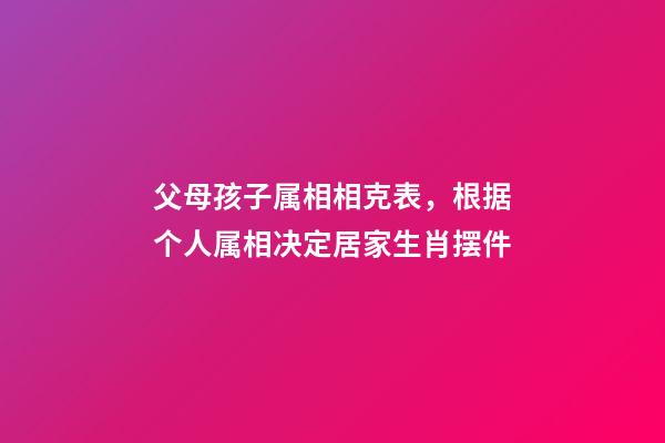 父母孩子属相相克表，根据个人属相决定居家生肖摆件-第1张-观点-玄机派