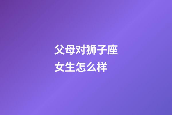 父母对狮子座女生怎么样-第1张-星座运势-玄机派