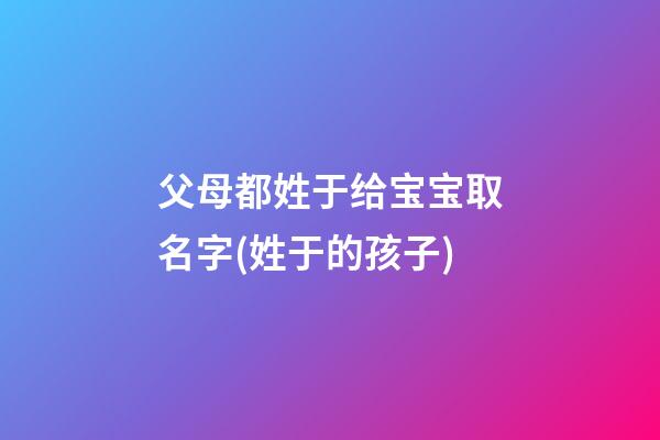 父母都姓于给宝宝取名字(姓于的孩子)