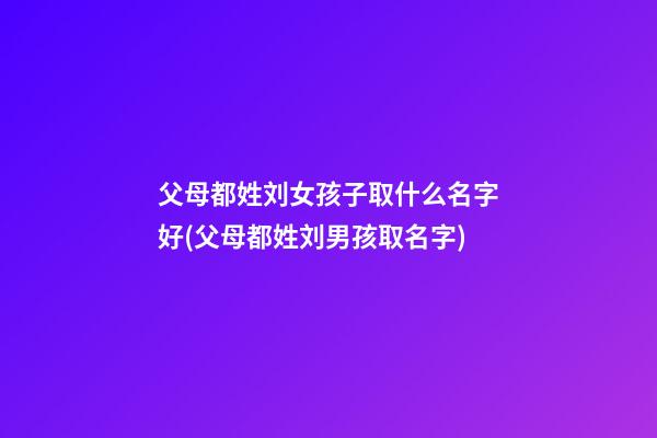 父母都姓刘女孩子取什么名字好(父母都姓刘男孩取名字)