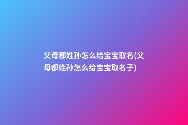 父母都姓孙怎么给宝宝取名(父母都姓孙怎么给宝宝取名子)