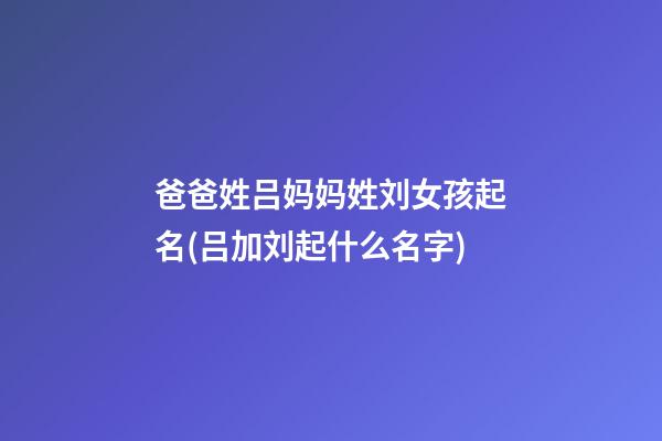 爸爸姓吕妈妈姓刘女孩起名(吕加刘起什么名字)
