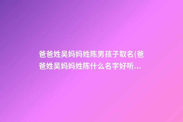 爸爸姓吴妈妈姓陈男孩子取名(爸爸姓吴妈妈姓陈什么名字好听)