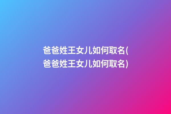 爸爸姓王女儿如何取名(爸爸姓王女儿如何取名)