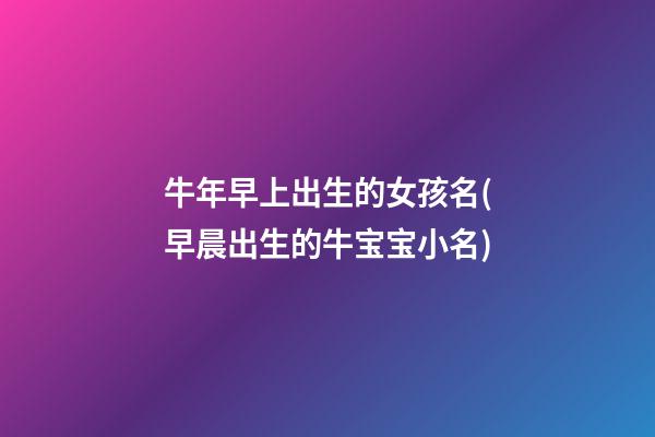 牛年早上出生的女孩名(早晨出生的牛宝宝小名)