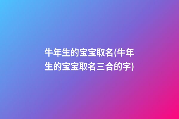 牛年生的宝宝取名(牛年生的宝宝取名三合的字)