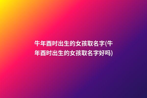 牛年酉时出生的女孩取名字(牛年酉时出生的女孩取名字好吗)