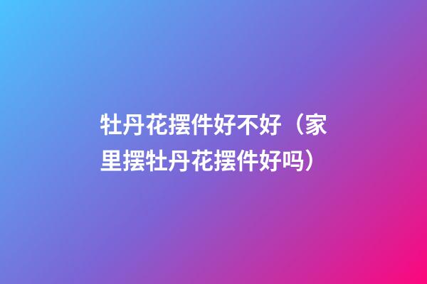 牡丹花摆件好不好（家里摆牡丹花摆件好吗）