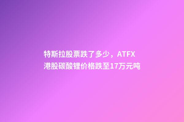 特斯拉股票跌了多少，ATFX港股碳酸锂价格跌至17万元吨-第1张-观点-玄机派