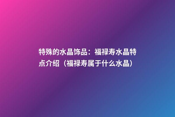 特殊的水晶饰品：福禄寿水晶特点介绍（福禄寿属于什么水晶）
