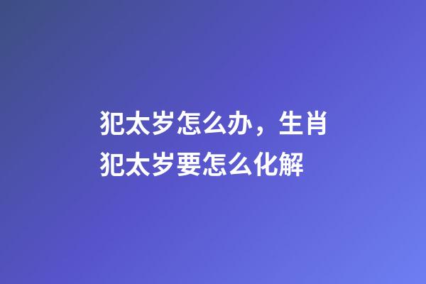 犯太岁怎么办，生肖犯太岁要怎么化解