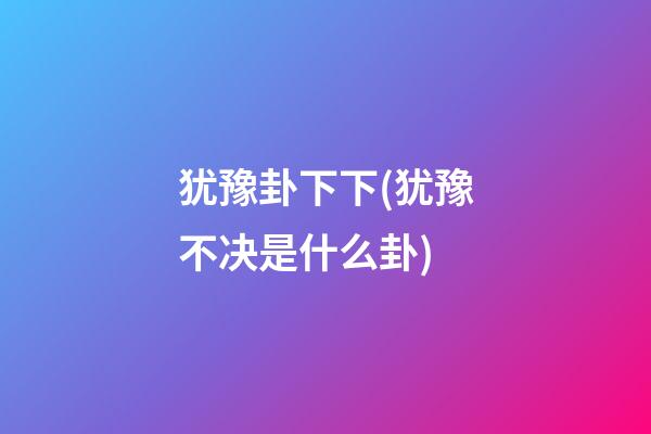 犹豫卦下下(犹豫不决是什么卦)