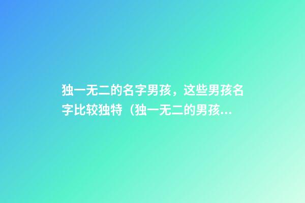独一无二的名字男孩，这些男孩名字比较独特（独一无二的男孩名字大全）