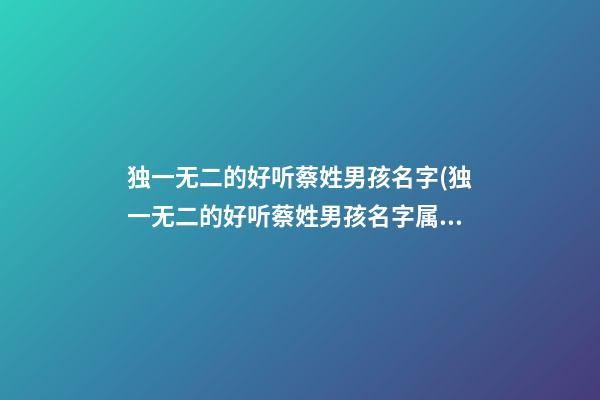 独一无二的好听蔡姓男孩名字(独一无二的好听蔡姓男孩名字属虎)