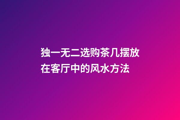 独一无二选购茶几摆放在客厅中的风水方法