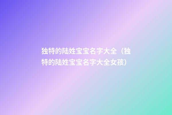 独特的陆姓宝宝名字大全（独特的陆姓宝宝名字大全女孩）