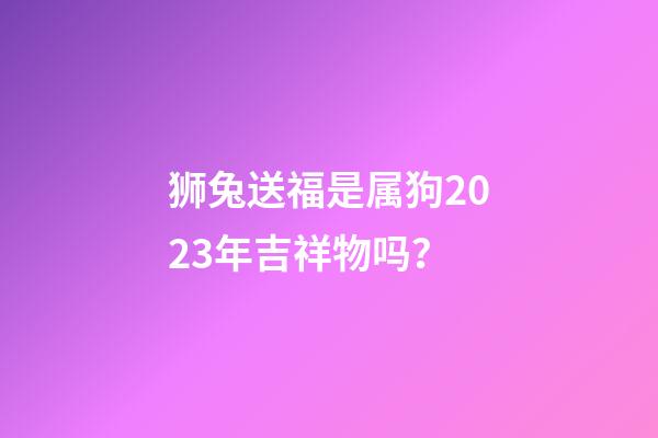狮兔送福是属狗2023年吉祥物吗？
