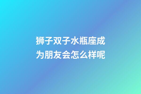狮子双子水瓶座成为朋友会怎么样呢-第1张-星座运势-玄机派