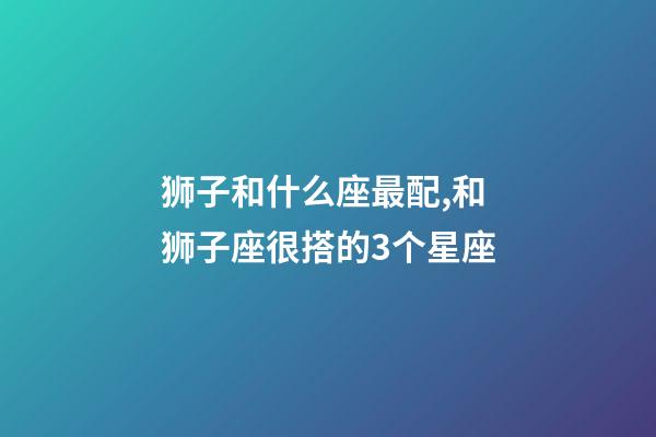 狮子和什么座最配,和狮子座很搭的3个星座-第1张-观点-玄机派