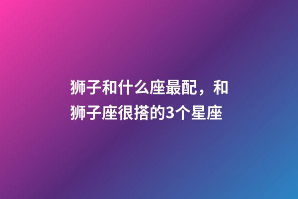 狮子和什么座最配，和狮子座很搭的3个星座-第1张-观点-玄机派
