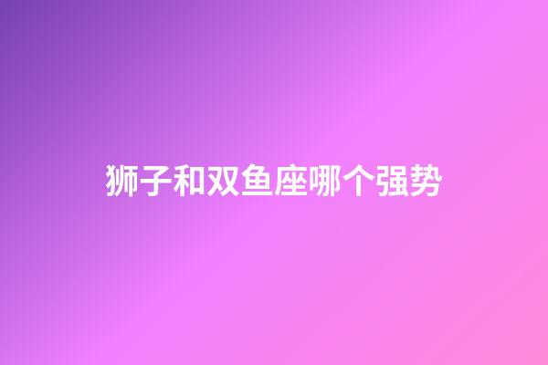 狮子和双鱼座哪个强势-第1张-星座运势-玄机派